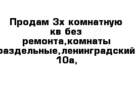 Продам 3х комнатную кв без ремонта,комнаты раздельные,ленинградский 10а,